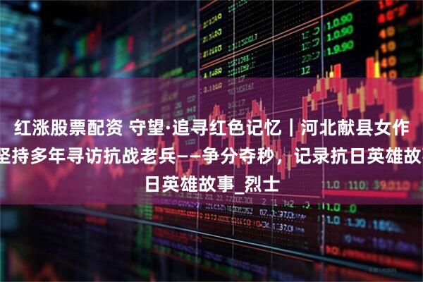 红涨股票配资 守望·追寻红色记忆｜河北献县女作家王英坚持多年寻访抗战老兵——争分夺秒，记录抗日英雄故事_烈士