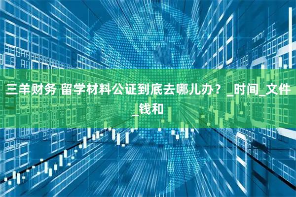 三羊财务 留学材料公证到底去哪儿办？_时间_文件_钱和