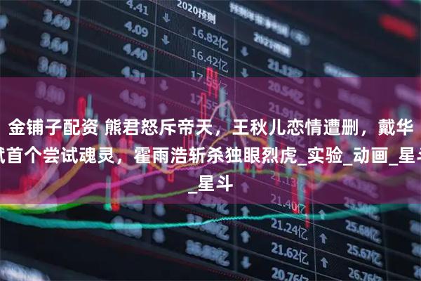 金铺子配资 熊君怒斥帝天，王秋儿恋情遭删，戴华斌首个尝试魂灵，霍雨浩斩杀独眼烈虎_实验_动画_星斗
