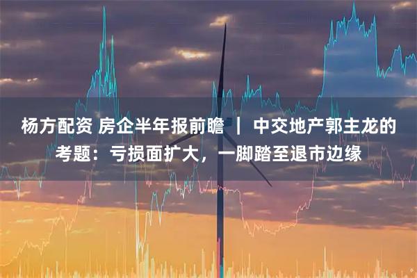 杨方配资 房企半年报前瞻 ｜ 中交地产郭主龙的考题：亏损面扩大，一脚踏至退市边缘