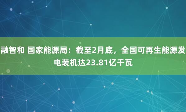 融智和 国家能源局:截至2月底,全国可再生能源发电装机达23.81亿千瓦