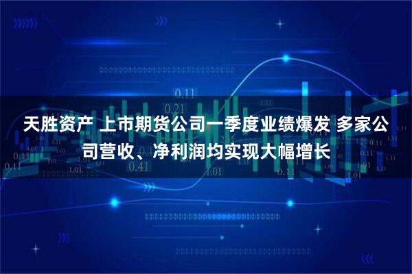 天胜资产 上市期货公司一季度业绩爆发 多家公司营收、净利润均实现大幅增长