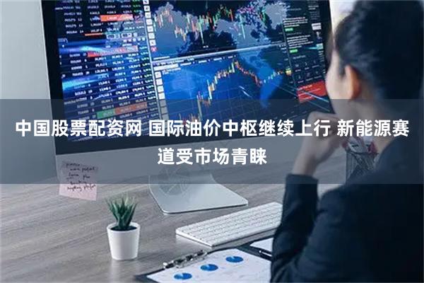 中国股票配资网 国际油价中枢继续上行 新能源赛道受市场青睐