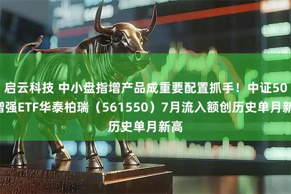 启云科技 中小盘指增产品成重要配置抓手！中证500增强ETF华泰柏瑞（561550）7月流入额创历史单月新高