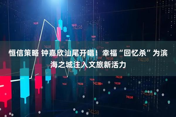 恒信策略 钟嘉欣汕尾开唱！幸福“回忆杀”为滨海之城注入文旅新活力