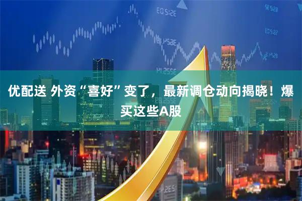 优配送 外资“喜好”变了，最新调仓动向揭晓！爆买这些A股